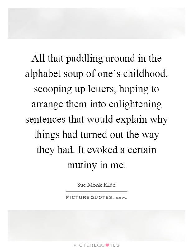 All that paddling around in the alphabet soup of one's childhood, scooping up letters, hoping to arrange them into enlightening sentences that would explain why things had turned out the way they had. It evoked a certain mutiny in me Picture Quote #1