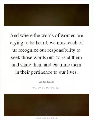 And where the words of women are crying to be heard, we must each of us recognize our responsibility to seek those words out, to read them and share them and examine them in their pertinence to our lives Picture Quote #1