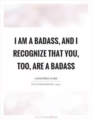 I am a badass, and I recognize that you, too, are a badass Picture Quote #1