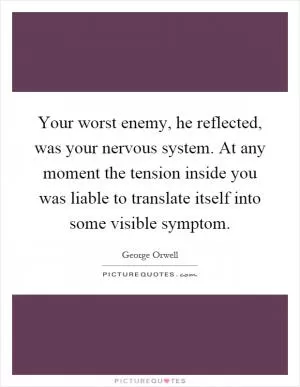 Your worst enemy, he reflected, was your nervous system. At any moment the tension inside you was liable to translate itself into some visible symptom Picture Quote #1