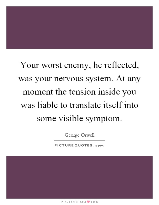 Your worst enemy, he reflected, was your nervous system. At any moment the tension inside you was liable to translate itself into some visible symptom Picture Quote #1