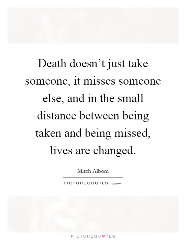 Death doesn't just take someone, it misses someone else, and in the small distance between being taken and being missed, lives are changed Picture Quote #1
