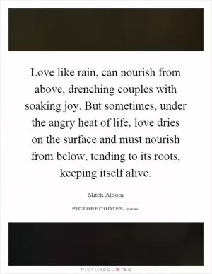 Love like rain, can nourish from above, drenching couples with soaking joy. But sometimes, under the angry heat of life, love dries on the surface and must nourish from below, tending to its roots, keeping itself alive Picture Quote #1