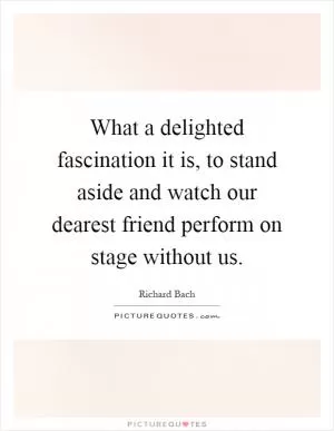 What a delighted fascination it is, to stand aside and watch our dearest friend perform on stage without us Picture Quote #1