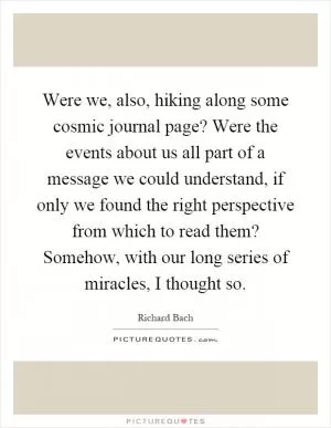 Were we, also, hiking along some cosmic journal page? Were the events about us all part of a message we could understand, if only we found the right perspective from which to read them? Somehow, with our long series of miracles, I thought so Picture Quote #1