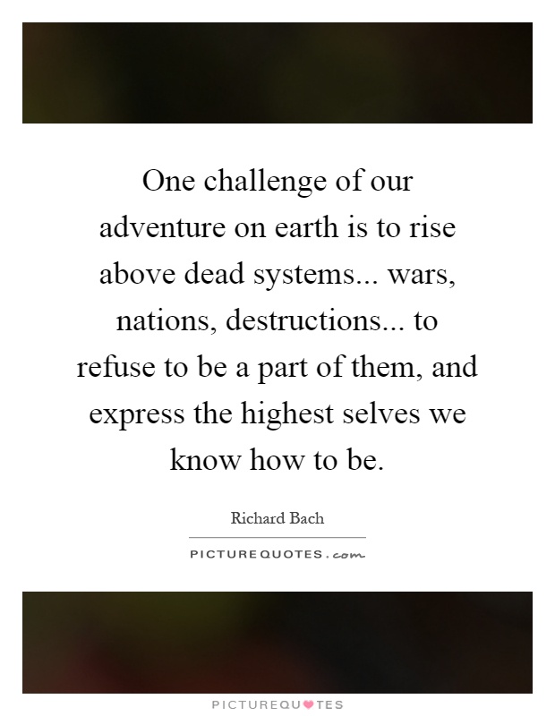 One challenge of our adventure on earth is to rise above dead systems... wars, nations, destructions... to refuse to be a part of them, and express the highest selves we know how to be Picture Quote #1