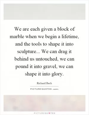 We are each given a block of marble when we begin a lifetime, and the tools to shape it into sculpture... We can drag it behind us untouched, we can pound it into gravel, we can shape it into glory Picture Quote #1