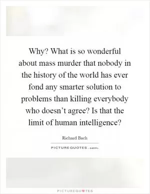 Why? What is so wonderful about mass murder that nobody in the history of the world has ever fond any smarter solution to problems than killing everybody who doesn’t agree? Is that the limit of human intelligence? Picture Quote #1