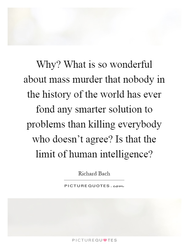 Why? What is so wonderful about mass murder that nobody in the history of the world has ever fond any smarter solution to problems than killing everybody who doesn't agree? Is that the limit of human intelligence? Picture Quote #1