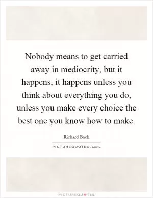 Nobody means to get carried away in mediocrity, but it happens, it happens unless you think about everything you do, unless you make every choice the best one you know how to make Picture Quote #1