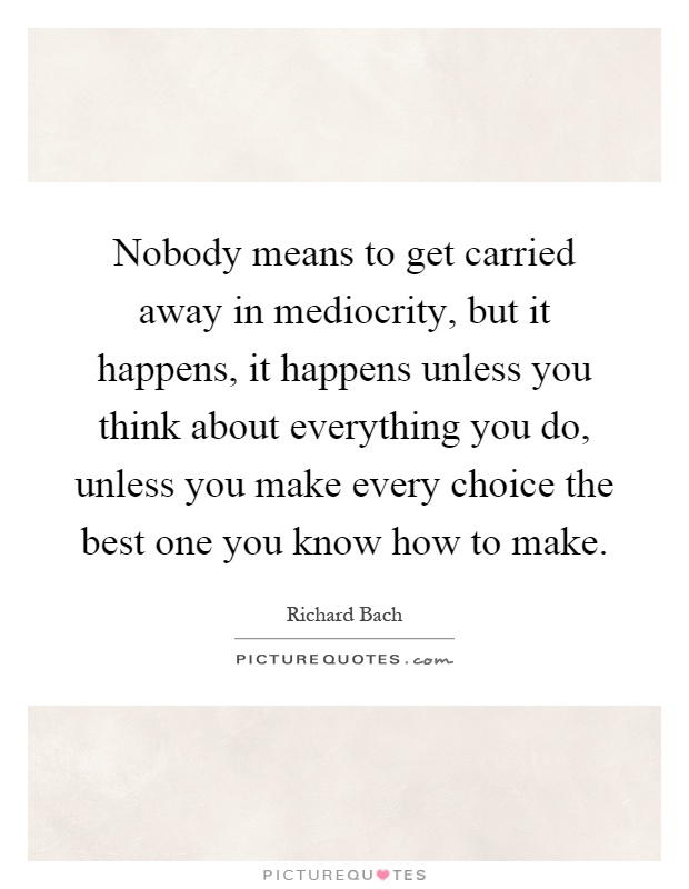 Nobody means to get carried away in mediocrity, but it happens, it happens unless you think about everything you do, unless you make every choice the best one you know how to make Picture Quote #1