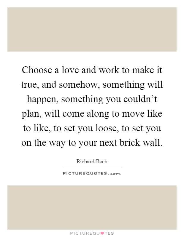 Choose a love and work to make it true, and somehow, something will happen, something you couldn't plan, will come along to move like to like, to set you loose, to set you on the way to your next brick wall Picture Quote #1