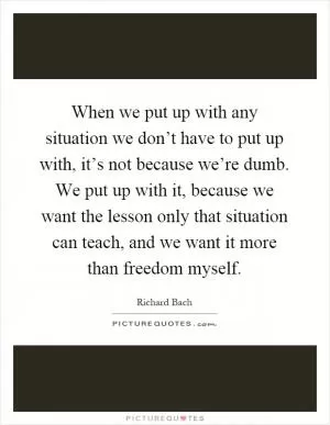 When we put up with any situation we don’t have to put up with, it’s not because we’re dumb. We put up with it, because we want the lesson only that situation can teach, and we want it more than freedom myself Picture Quote #1