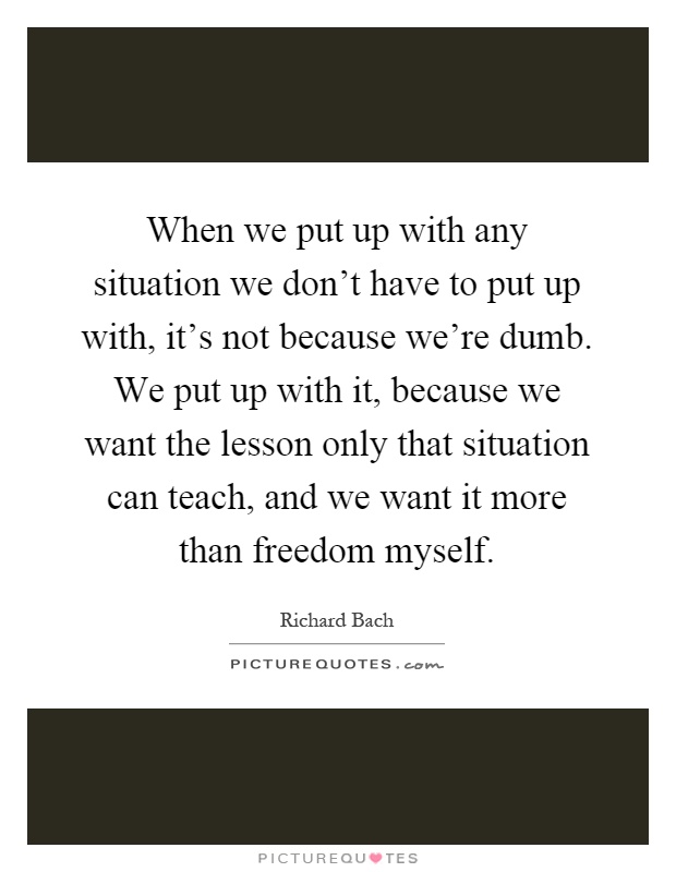 When we put up with any situation we don't have to put up with, it's not because we're dumb. We put up with it, because we want the lesson only that situation can teach, and we want it more than freedom myself Picture Quote #1