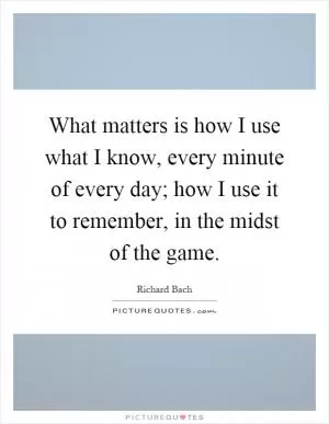 What matters is how I use what I know, every minute of every day; how I use it to remember, in the midst of the game Picture Quote #1