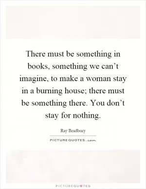 There must be something in books, something we can’t imagine, to make a woman stay in a burning house; there must be something there. You don’t stay for nothing Picture Quote #1