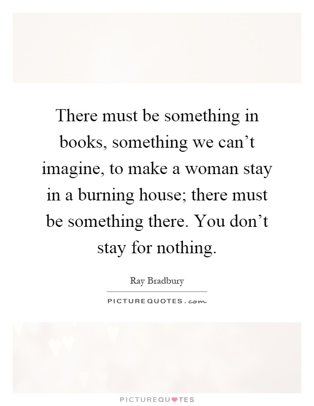 There must be something in books, something we can't imagine, to make a woman stay in a burning house; there must be something there. You don't stay for nothing Picture Quote #1