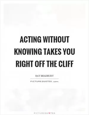 Acting without knowing takes you right off the cliff Picture Quote #1