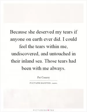 Because she deserved my tears if anyone on earth ever did. I could feel the tears within me, undiscovered, and untouched in their inland sea. Those tears had been with me always Picture Quote #1