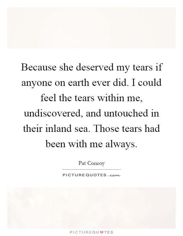 Because she deserved my tears if anyone on earth ever did. I could feel the tears within me, undiscovered, and untouched in their inland sea. Those tears had been with me always Picture Quote #1