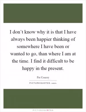 I don’t know why it is that I have always been happier thinking of somewhere I have been or wanted to go, than where I am at the time. I find it difficult to be happy in the present Picture Quote #1