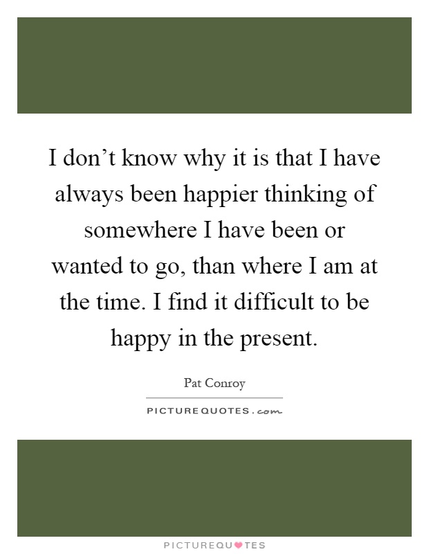 I don't know why it is that I have always been happier thinking of somewhere I have been or wanted to go, than where I am at the time. I find it difficult to be happy in the present Picture Quote #1
