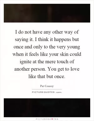 I do not have any other way of saying it. I think it happens but once and only to the very young when it feels like your skin could ignite at the mere touch of another person. You get to love like that but once Picture Quote #1