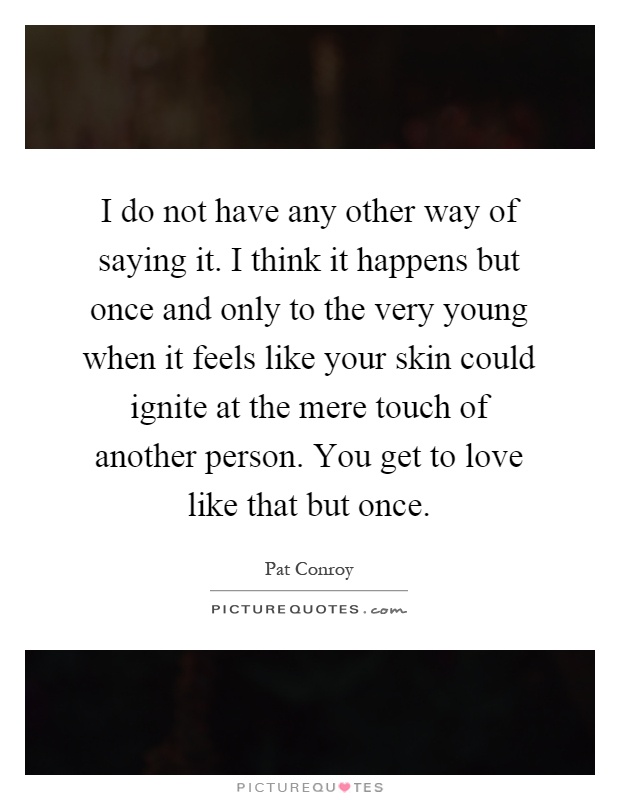 I do not have any other way of saying it. I think it happens but once and only to the very young when it feels like your skin could ignite at the mere touch of another person. You get to love like that but once Picture Quote #1