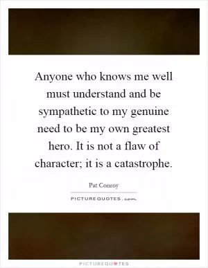 Anyone who knows me well must understand and be sympathetic to my genuine need to be my own greatest hero. It is not a flaw of character; it is a catastrophe Picture Quote #1