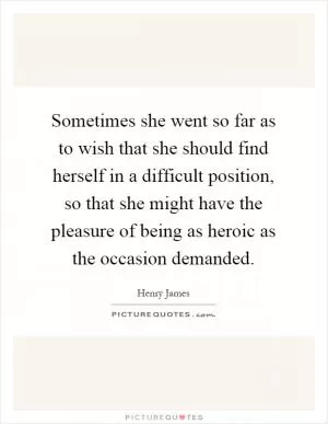 Sometimes she went so far as to wish that she should find herself in a difficult position, so that she might have the pleasure of being as heroic as the occasion demanded Picture Quote #1