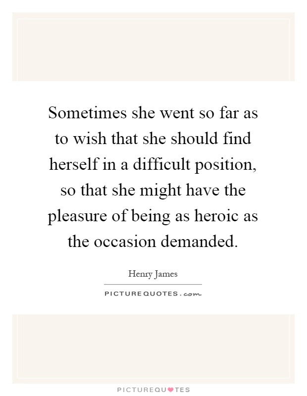 Sometimes she went so far as to wish that she should find herself in a difficult position, so that she might have the pleasure of being as heroic as the occasion demanded Picture Quote #1