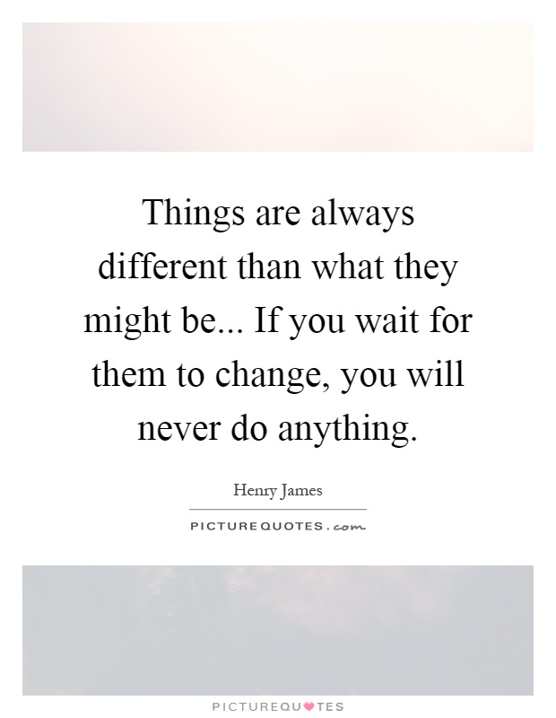 Things are always different than what they might be... If you wait for them to change, you will never do anything Picture Quote #1