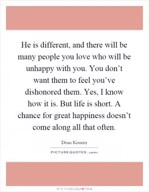 He is different, and there will be many people you love who will be unhappy with you. You don’t want them to feel you’ve dishonored them. Yes, I know how it is. But life is short. A chance for great happiness doesn’t come along all that often Picture Quote #1