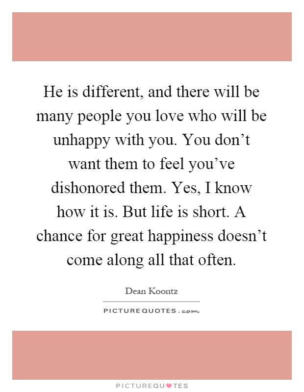 He is different, and there will be many people you love who will be unhappy with you. You don't want them to feel you've dishonored them. Yes, I know how it is. But life is short. A chance for great happiness doesn't come along all that often Picture Quote #1