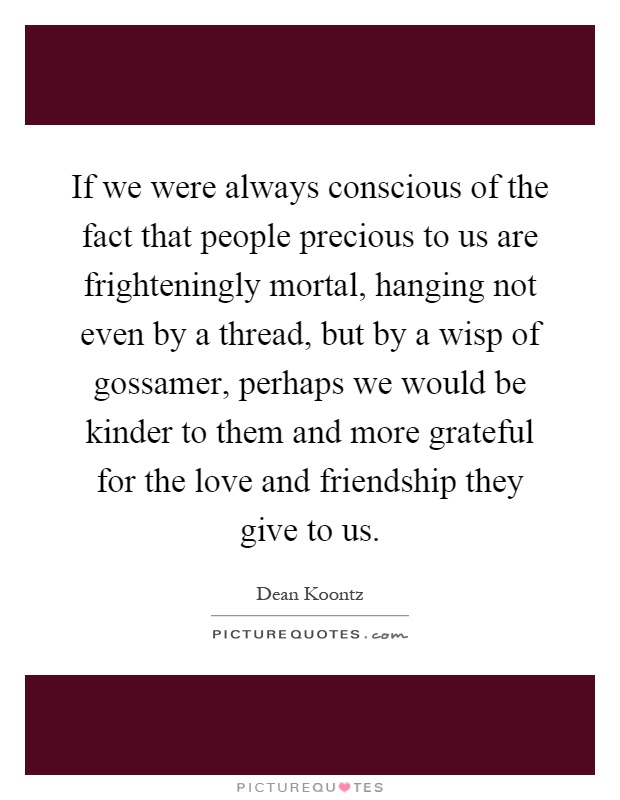 If we were always conscious of the fact that people precious to us are frighteningly mortal, hanging not even by a thread, but by a wisp of gossamer, perhaps we would be kinder to them and more grateful for the love and friendship they give to us Picture Quote #1