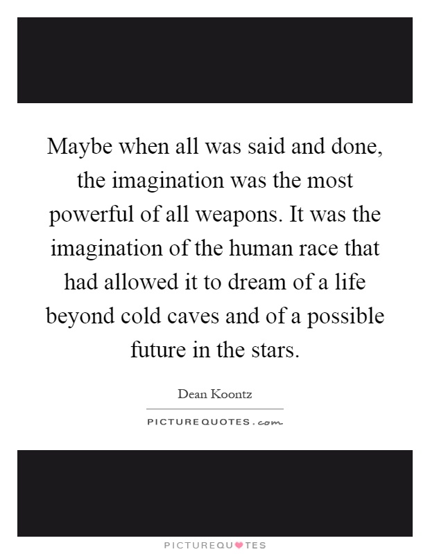 Maybe when all was said and done, the imagination was the most powerful of all weapons. It was the imagination of the human race that had allowed it to dream of a life beyond cold caves and of a possible future in the stars Picture Quote #1