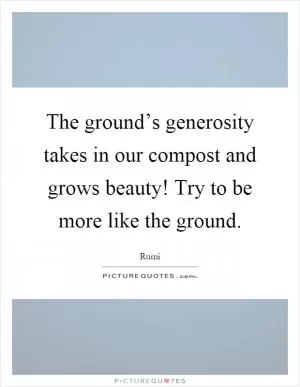 The ground’s generosity takes in our compost and grows beauty! Try to be more like the ground Picture Quote #1