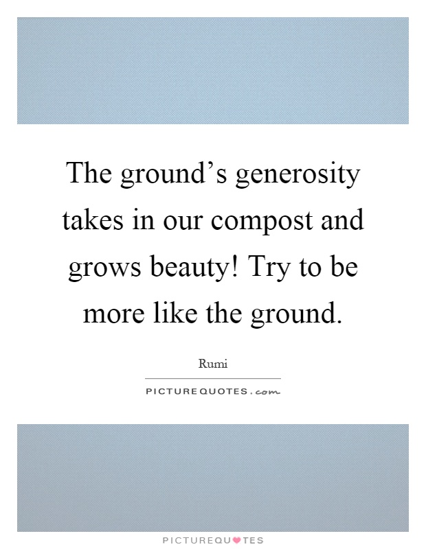 The ground's generosity takes in our compost and grows beauty! Try to be more like the ground Picture Quote #1