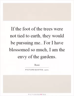 If the foot of the trees were not tied to earth, they would be pursuing me.. For I have blossomed so much, I am the envy of the gardens Picture Quote #1