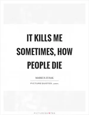 It kills me sometimes, how people die Picture Quote #1