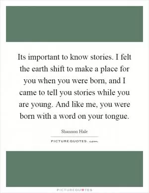 Its important to know stories. I felt the earth shift to make a place for you when you were born, and I came to tell you stories while you are young. And like me, you were born with a word on your tongue Picture Quote #1
