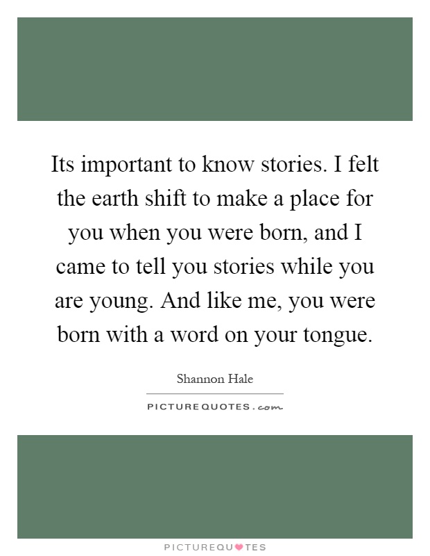 Its important to know stories. I felt the earth shift to make a place for you when you were born, and I came to tell you stories while you are young. And like me, you were born with a word on your tongue Picture Quote #1