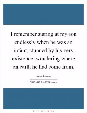 I remember staring at my son endlessly when he was an infant, stunned by his very existence, wondering where on earth he had come from Picture Quote #1