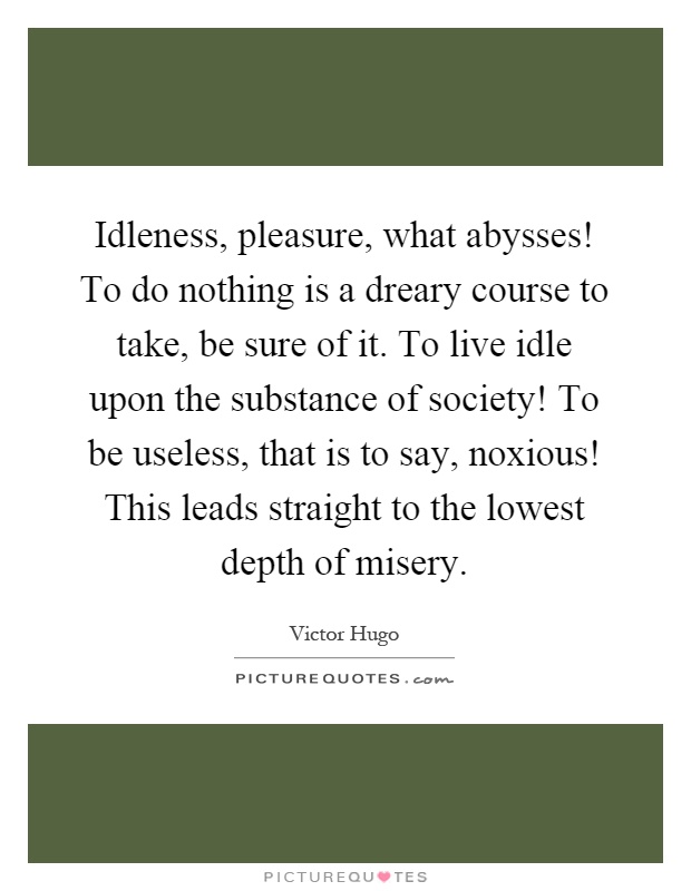 Idleness, pleasure, what abysses! To do nothing is a dreary course to take, be sure of it. To live idle upon the substance of society! To be useless, that is to say, noxious! This leads straight to the lowest depth of misery Picture Quote #1