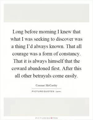 Long before morning I knew that what I was seeking to discover was a thing I’d always known. That all courage was a form of constancy. That it is always himself that the coward abandoned first. After this all other betrayals come easily Picture Quote #1