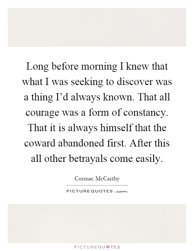 Long before morning I knew that what I was seeking to discover was a thing I'd always known. That all courage was a form of constancy. That it is always himself that the coward abandoned first. After this all other betrayals come easily Picture Quote #1