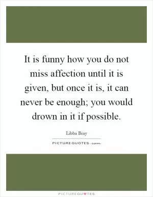 It is funny how you do not miss affection until it is given, but once it is, it can never be enough; you would drown in it if possible Picture Quote #1