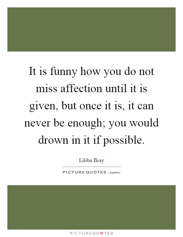 It is funny how you do not miss affection until it is given, but once it is, it can never be enough; you would drown in it if possible Picture Quote #1