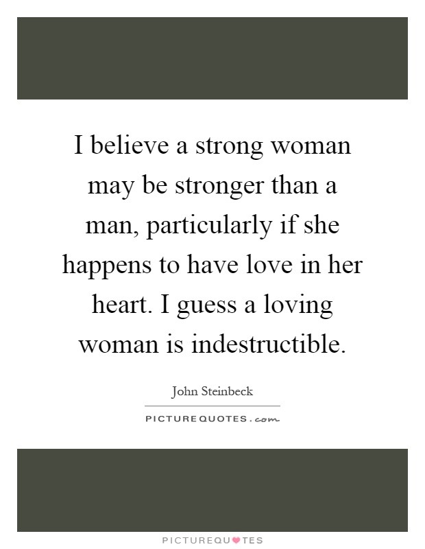 I believe a strong woman may be stronger than a man, particularly if she happens to have love in her heart. I guess a loving woman is indestructible Picture Quote #1