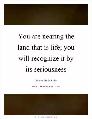 You are nearing the land that is life; you will recognize it by its seriousness Picture Quote #1